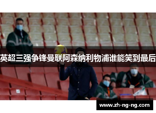 英超三强争锋曼联阿森纳利物浦谁能笑到最后
