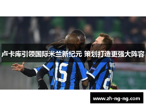 卢卡库引领国际米兰新纪元 策划打造更强大阵容