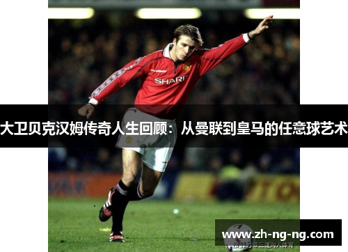 大卫贝克汉姆传奇人生回顾：从曼联到皇马的任意球艺术