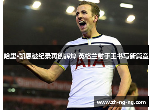 哈里·凯恩破纪录再创辉煌 英格兰射手王书写新篇章